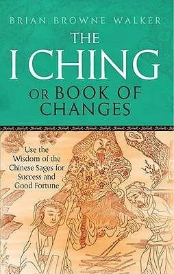 I Ching, Or, Book of Changes: Use the Wisdom of the Chinese Sages for Success and Good Fortune by Brian Browne Walker