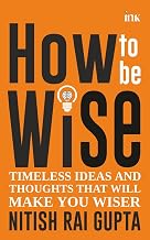 How to Be Wise: Timeless Ideas and Thoughts That Will Make You Wiser by Nitish Rai Gupta