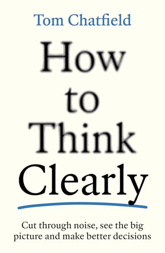 How to Think Clearly: Cut through noise, see the big picture and make better decisions by Tom Chatfield