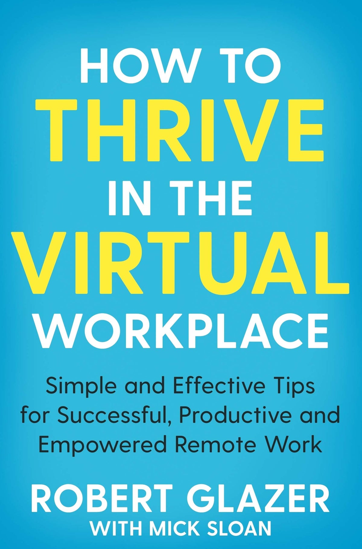 How to Thrive in the Virtual Workplace: Simple and Effective Tips for Successful, Productive and Empowered Remote Work by Robert Glazer With Mick Sloan