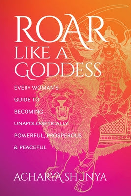 Roar Like a Goddess: Every Woman's Guide to Becoming Unapologetically Powerful, Prosperous, and Peaceful by Acharya Shunya