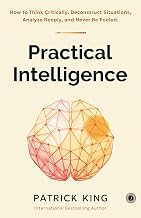 Practical Intelligence: How to Think Critically, Deconstruct Situations, Analyze Deeply, and Never B by Patrick King