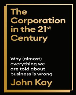 Corporation in the 21st Century: Why (almost) everything we are told about business is wrong by John Kay